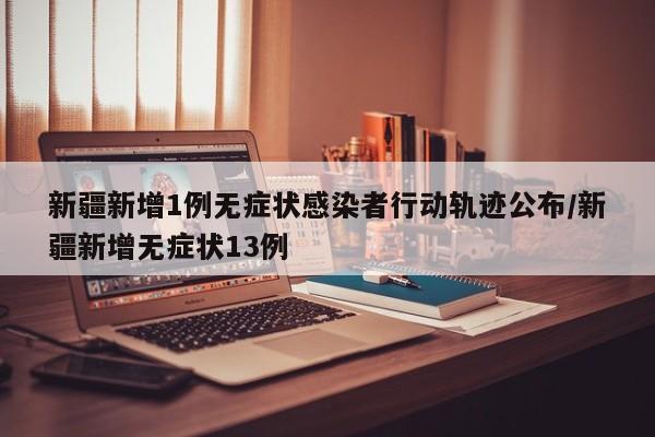 新疆新增1例无症状感染者行动轨迹公布/新疆新增无症状13例