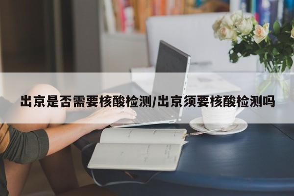 出京是否需要核酸检测/出京须要核酸检测吗