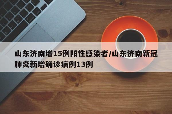 山东济南增15例阳性感染者/山东济南新冠肺炎新增确诊病例13例