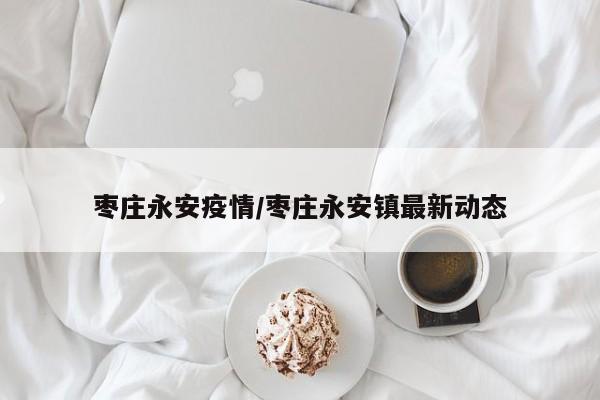 枣庄永安疫情/枣庄永安镇最新动态