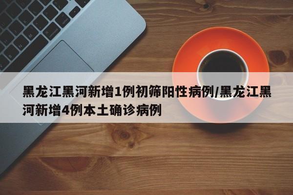 黑龙江黑河新增1例初筛阳性病例/黑龙江黑河新增4例本土确诊病例