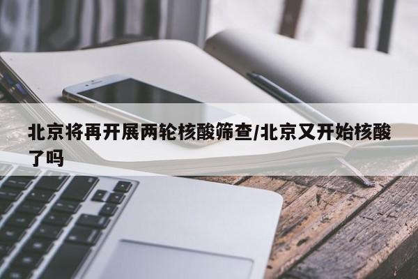 北京将再开展两轮核酸筛查/北京又开始核酸了吗