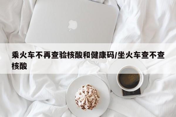 乘火车不再查验核酸和健康码/坐火车查不查核酸