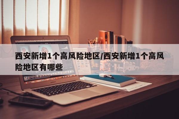 西安新增1个高风险地区/西安新增1个高风险地区有哪些