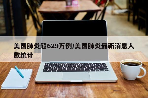 美国肺炎超629万例/美国肺炎最新消息人数统计