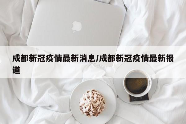 成都新冠疫情最新消息/成都新冠疫情最新报道