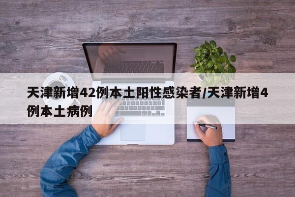 天津新增42例本土阳性感染者/天津新增4例本土病例