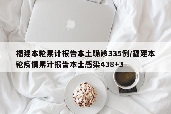 福建本轮累计报告本土确诊335例/福建本轮疫情累计报告本土感染438+3