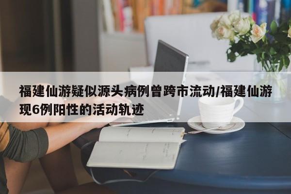 福建仙游疑似源头病例曾跨市流动/福建仙游现6例阳性的活动轨迹