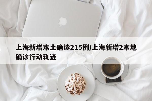上海新增本土确诊215例/上海新增2本地确诊行动轨迹