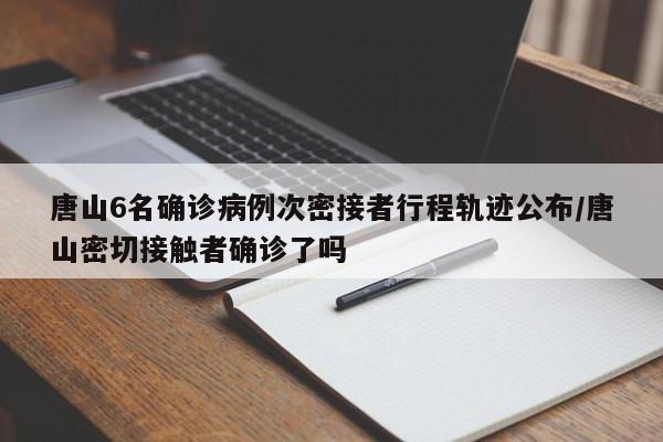 唐山6名确诊病例次密接者行程轨迹公布/唐山密切接触者确诊了吗