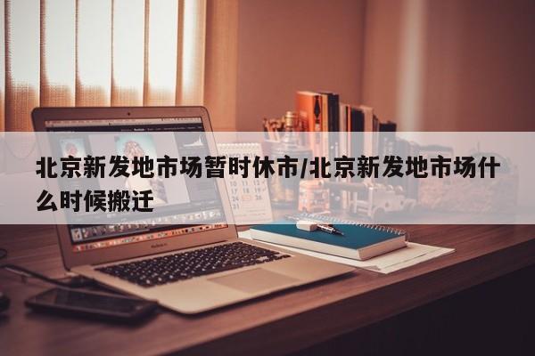 北京新发地市场暂时休市/北京新发地市场什么时候搬迁