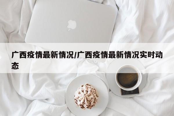 广西疫情最新情况/广西疫情最新情况实时动态