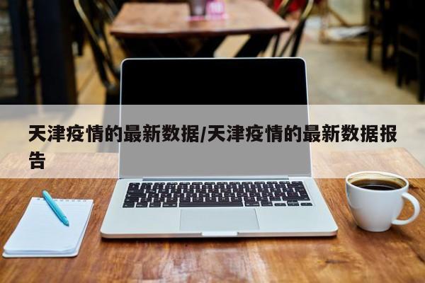 天津疫情的最新数据/天津疫情的最新数据报告