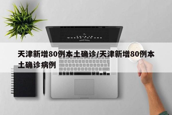 天津新增80例本土确诊/天津新增80例本土确诊病例