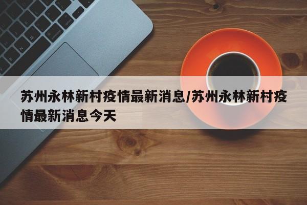 苏州永林新村疫情最新消息/苏州永林新村疫情最新消息今天