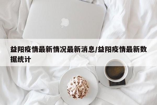 益阳疫情最新情况最新消息/益阳疫情最新数据统计