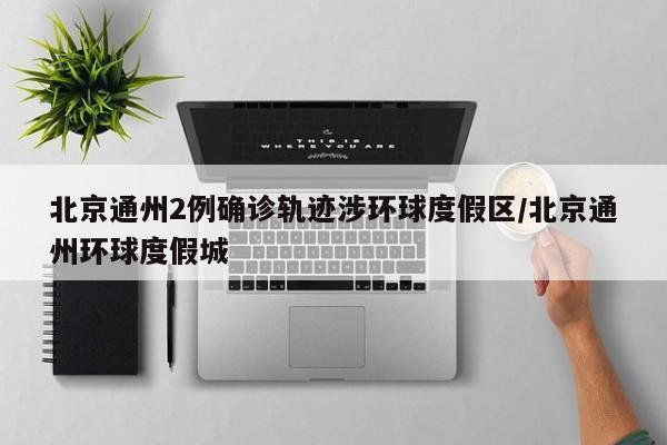 北京通州2例确诊轨迹涉环球度假区/北京通州环球度假城