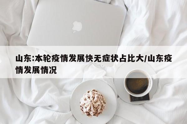 山东:本轮疫情发展快无症状占比大/山东疫情发展情况