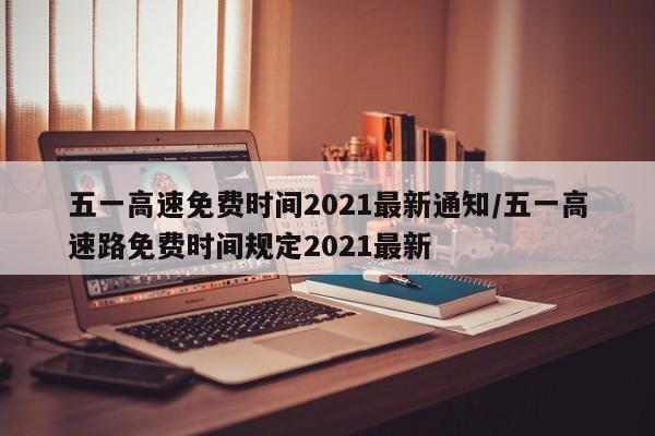 五一高速免费时间2021最新通知/五一高速路免费时间规定2021最新