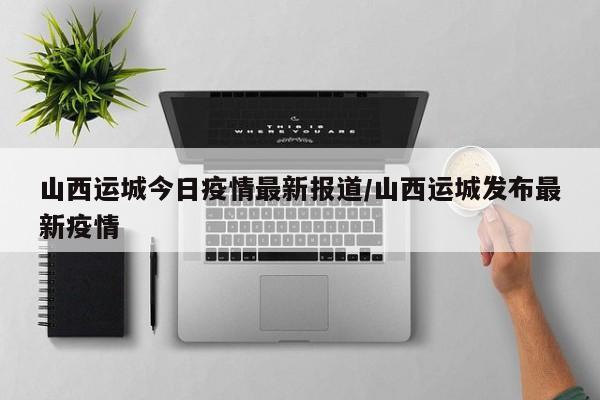 山西运城今日疫情最新报道/山西运城发布最新疫情