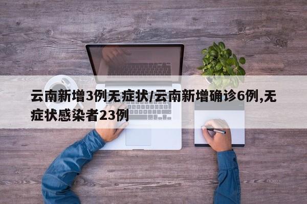 云南新增3例无症状/云南新增确诊6例,无症状感染者23例