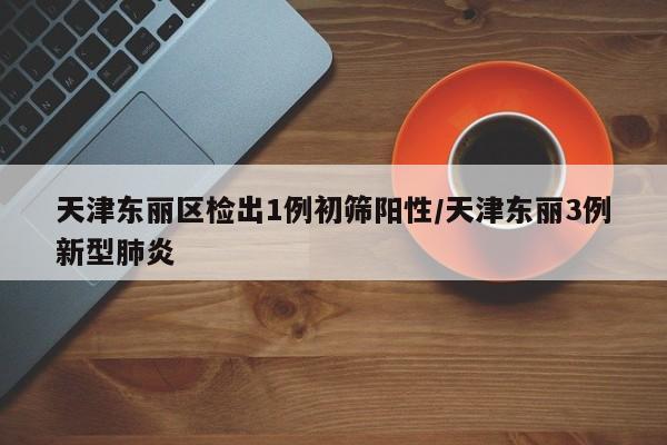 天津东丽区检出1例初筛阳性/天津东丽3例新型肺炎