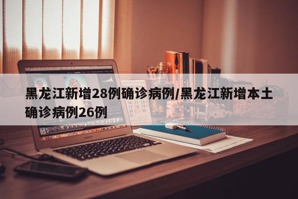 黑龙江新增28例确诊病例/黑龙江新增本土确诊病例26例