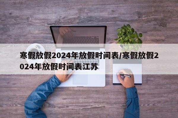 寒假放假2024年放假时间表/寒假放假2024年放假时间表江苏